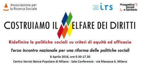 COSTRUIAMO IL WELFARE DEI DIRITTI, TERZO INCONTRO NAZIONALE PER UNA RIFORMA DEL WELFARE SOCIALE, MILANO, 8 APRILE 2016, 9,30-17,30. A cura di Associazione per la ricerca sociale, IRS, Prospettive sociali e sanitarie 2016-02-21_223437