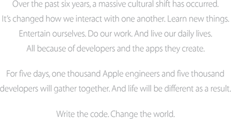 Over the past six years, a massive cultural shift has occurred. It’s changed how we interact with one another. Learn new things. Entertain ourselves. Do our work. And live our daily lives. All because of developers and the apps they create. For five days, one thousand Apple engineers and five thousand developers will gather together. And life will be different as a result. Write the code. Change the world.