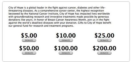 City Of Hope è un leader mondiale nella lotta contro Cancro, Diabete e altre malattie che minacciano la vita dell'individuo. Come Centro Comprensivo per il Cancro, il più alto centro riconosciuto dall'Istituto Nazionale per il Cancro, City Of Hope ha avuto un impatto sulle vite umane a livello mondiale con stupefacenti ricerche e innovativi trattamenti resi possibili da donazioni generose come le vostre. In occasione del Mese per la Sensibilizzazione del Cancro al Seno, unisciti a noi nella battaglia alle più mortali malattie del mondo con una semplice donazione. Le cifre donate a City Of Hope raggiungeranno il nostro fondo generale per i programmi di ricerca e trattamento.