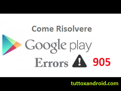 Errore 905 Play Store: cos'è e come risolverlo sul vostro Android (Galaxy S4, S5, S6, Huawei, Nexus ecc.)